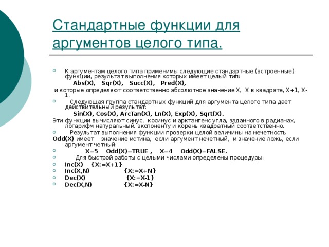 Стандартные функции для аргументов целого типа. К аргументам целого типа применимы следующие стандартные (встроенные) функции, результат выполнения которых имеет целый тип:   Abs(X), Sqr(X), Succ(X), Pred(X),  и которые определяют соответственно абсолютное значение Х, Х в квадрате, Х+1, Х-1.  Следующая группа стандартных функций для аргумента целого типа дает действительный результат:   Sin(X), Cos(X), ArcTan(X), Ln(X), Exp(X), Sqrt(X). Эти функции вычисляют синус, косинус и арктангенс угла, заданного в радианах, логарифм натуральный, экспоненту и корень квадратный соответственно.  Результат выполнения функции проверки целой величины на нечетность Odd(X) имеет значение истина, если аргумент нечетный, и значение ложь, если аргумент четный:   X=5 Odd(X)=TRUE , X=4 Odd(X)=FALSE.  Для быстрой работы с целыми числами определены процедуры: Inc(X)  {X:=X+1} Inc(X,N)  {X:=X+N} Dec(X)  {X:=X-1} Dec(X,N)  {X:=X-N} 