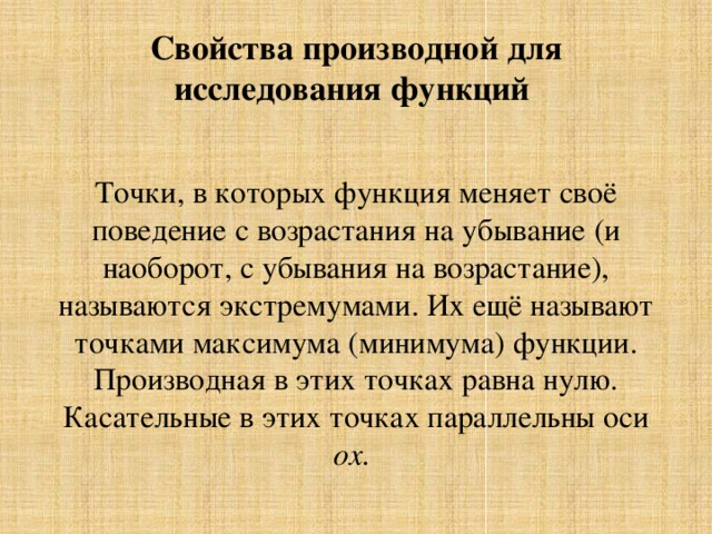 Свойства производной для исследования функций Точки, в которых функция меняет своё поведение с возрастания на убывание (и наоборот, с убывания на возрастание), называются экстремумами. Их ещё называют точками максимума (минимума) функции. Производная в этих точках равна нулю. Касательные в этих точках параллельны оси ox. 