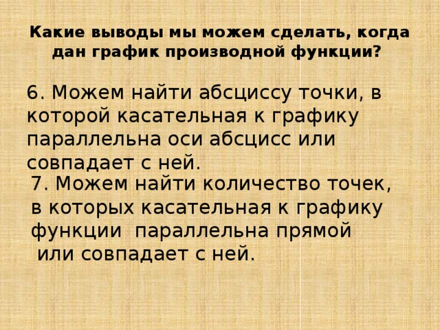 Какие выводы мы можем сделать, когда дан график производной функции? 6. Можем найти абсциссу точки, в которой касательная к графику    параллельна оси абсцисс или совпадает с ней. 7. Можем найти количество точек, в которых касательная к графику функции  параллельна прямой   или совпадает с ней. 