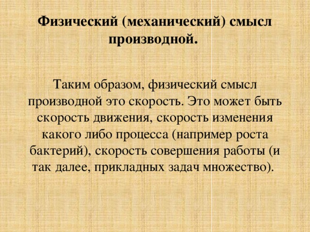 Физический (механический) смысл производной. Таким образом, физический смысл производной это скорость. Это может быть скорость движения, скорость изменения какого либо процесса (например роста бактерий), скорость совершения работы (и так далее, прикладных задач множество). 