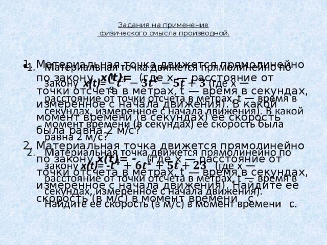  Задания на применение  физического смысла производной.   Материальная точка движется прямолинейно по закону  x(t)=  (где x — расстояние от точки отсчета в метрах, t — время в секундах, измеренное с начала движения). В какой момент времени (в секундах) ее скорость была равна 2 м/с? Материальная точка движется прямолинейно по закону x(t)= -    (где x — расстояние от точки отсчета в метрах, t — время в секундах, измеренное с начала движения). Найдите ее скорость (в м/с) в момент времени   с.   