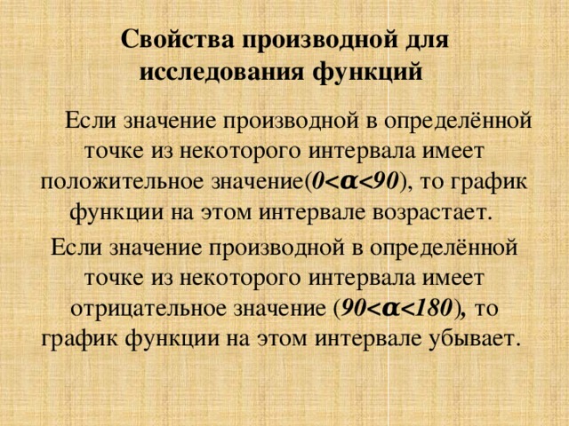 Свойства производной для исследования функций  Если значение производной в определённой точке из некоторого интервала имеет положительное значение( 0 ), то график функции на этом интервале возрастает. Если значение производной в определённой точке из некоторого интервала имеет отрицательное значение ( 90 ) , то график функции на этом интервале убывает. 