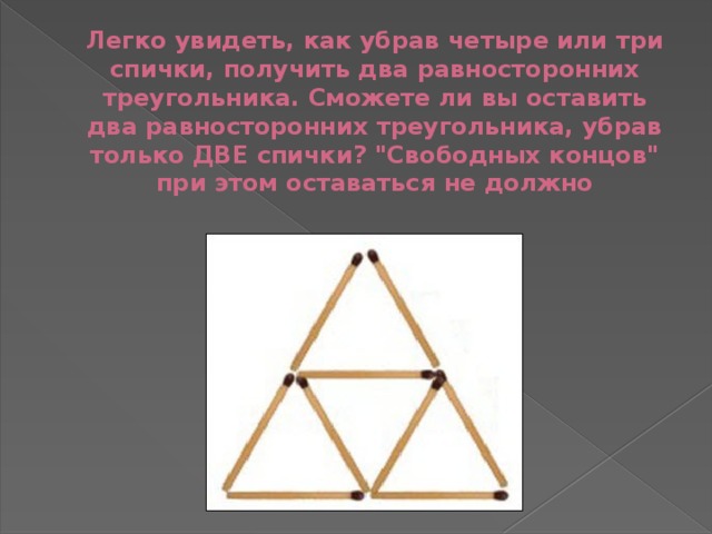 Легко увидеть, как убрав четыре или три спички, получить два равносторонних треугольника. Сможете ли вы оставить два равносторонних треугольника, убрав только ДВЕ спички? 