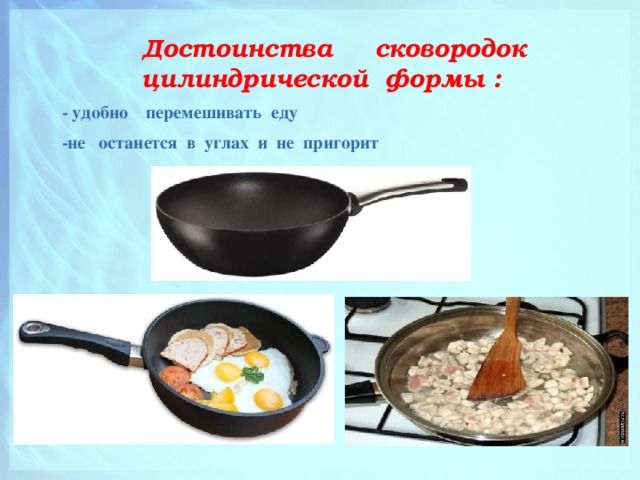  Достоинства сковородок цилиндрической формы :  - удобно перемешивать еду  -не останется в углах и не пригорит 