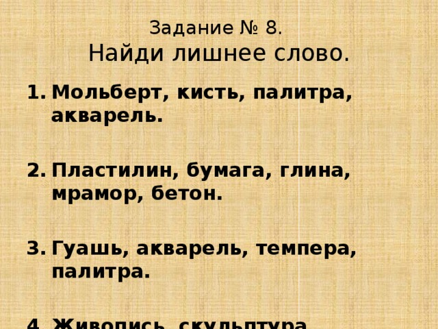 Задание № 8.  Найди лишнее слово. Мольберт, кисть, палитра, акварель.  Пластилин, бумага, глина, мрамор, бетон.  Гуашь, акварель, темпера, палитра.  Живопись, скульптура, графика, рисунок. 
