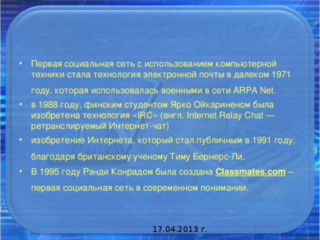 Первая социальная сеть с использованием компьютерной техники стала технология электронной почты в далеком 1971 году, которая использовалась военными в сети ARPA Net.  в 1988 году, финским студентом Ярко Ойкариненом была изобретена технология «IRC» (англ. Internet Relay Chat — ретранслируемый Интернет-чат) изобретение Интернета, который стал публичным в 1991 году, благодаря британскому ученому Тиму Бернерс-Ли.  В 1995 году Рэнди Конрадом была создана Classmates.com – первая социальная сеть в современном понимании.  