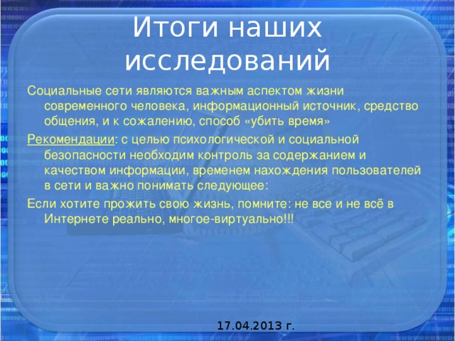 Социальные сети являются важным аспектом жизни современного человека, информационный источник, средство общения, и к сожалению, способ «убить время» Рекомендации : с целью психологической и социальной безопасности необходим контроль за содержанием и качеством информации, временем нахождения пользователей в сети и важно понимать следующее: Если хотите прожить свою жизнь, помните: не все и не всё в Интернете реально, многое-виртуально!!! 