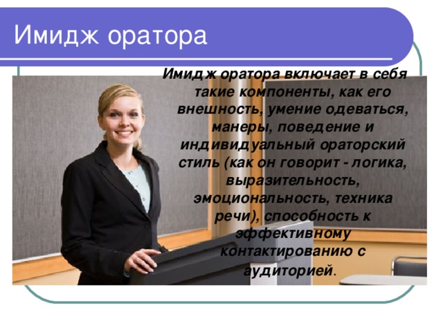 Имидж оратора включает в себя такие компоненты, как его внешность, умение одеваться, манеры, поведение и индивидуальный ораторский стиль (как он говорит - логика, выразительность, эмоциональность, техника речи), способность к эффективному контактированию с аудиторией .  