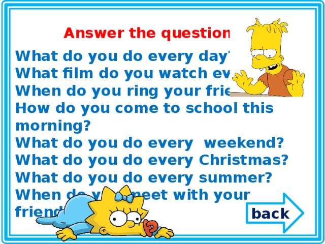 Answer the questions What do you do every day? What film do you watch every day? When do you ring your friends? How do you come to school this morning? What do you do every weekend? What do you do every Christmas? What do you do every summer? When do you meet with your friends? back 