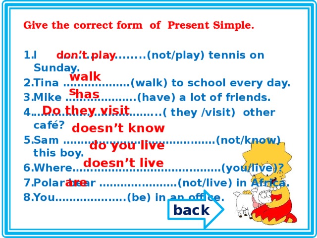 Give the correct form of Present Simple.  I …...................(not/play) tennis on Sunday. Tina ……………….(walk) to school every day. Mike ………………..(have) a lot of friends. …………………………… ...( they /visit) other café? Sam …………………………………….(not/know) this boy. Where……………………………………(you/live)? Polar bear ………………….(not/live) in Africa. You………………..(be) in an office.  don’t play walks has Do they visit doesn’t know do you live doesn’t live are back 