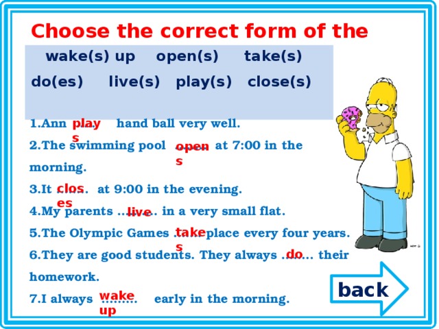 Choose the correct form of the following verbs wake(s) up open(s) take(s) do(es) live(s) play(s) close(s) Ann  …..  hand ball very well. The swimming pool  ……..  at 7:00 in the morning. It ……..  at 9:00 in the evening. My parents ………. in a very small flat. The Olympic Games ……. place every four years. They are good students. They always …….. their homework. I always  ……… early in the morning. plays opens closes live takes do back wake up 