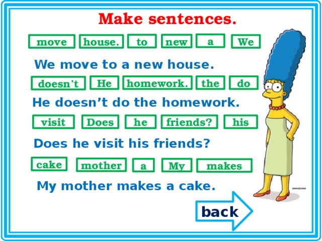 Make sentences. a new to We move house.  We move to a new house. He do the homework. doesn’t He doesn’t do the homework. he visit his friends? Does Does he visit his friends? cake mother My a makes My mother makes a cake. back 