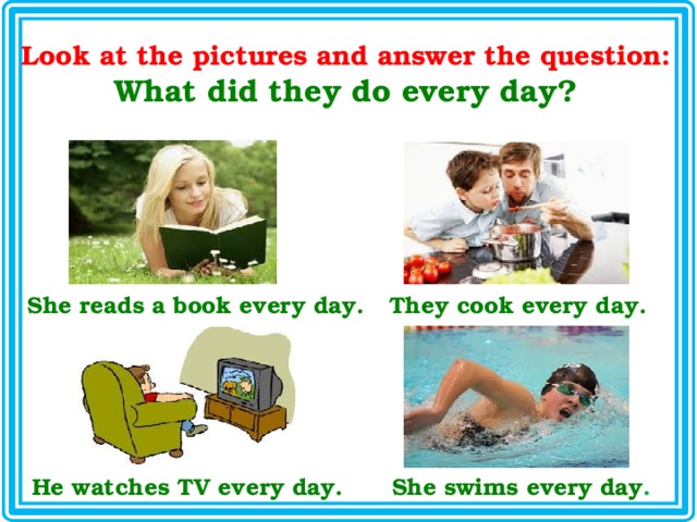Look at the pictures and answer the question: What did they do every day? She reads a book every day. They cook every day. He watches TV every day. She swims every day . 