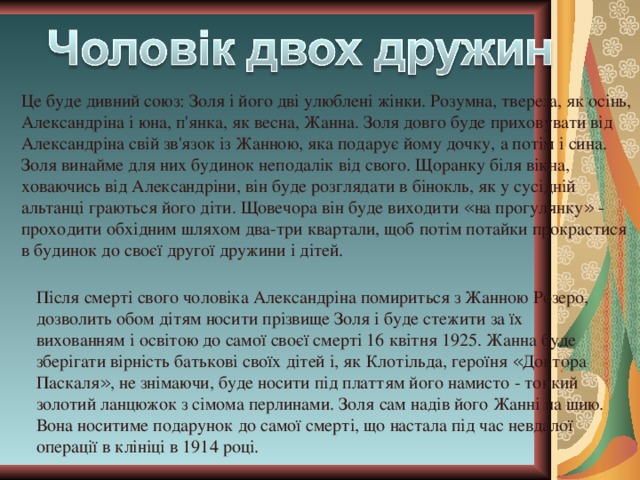 Це буде дивний союз: Золя і його дві улюблені жінки. Розумна, твереза, як осінь, Александріна і юна, п'янка, як весна, Жанна. Золя довго буде приховувати від Александріна свій зв'язок із Жанною, яка подарує йому дочку, а потім і сина. Золя винайме для них будинок неподалік від свого. Щоранку біля вікна, ховаючись від Александріни, він буде розглядати в бінокль, як у сусідній альтанці граються його діти. Щовечора він буде виходити « на прогулянку » - проходити обхідним шляхом два-три квартали, щоб потім потайки прокрастися в будинок до своєї другої дружини і дітей. Після смерті свого чоловіка Александріна помириться з Жанною Розеро, дозволить обом дітям носити прізвище Золя і буде стежити за їх вихованням і освітою до самої своєї смерті 16 квітня 1925. Жанна буде зберігати вірність батькові своїх дітей і, як Клотільда, героїня « Доктора Паскаля » , не знімаючи, буде носити під платтям його намисто - тонкий золотий ланцюжок з сімома перлинами. Золя сам надів його Жанні на шию. Вона носитиме подарунок до самої смерті, що настала під час невдалої операції в клініці в 1914 році. 