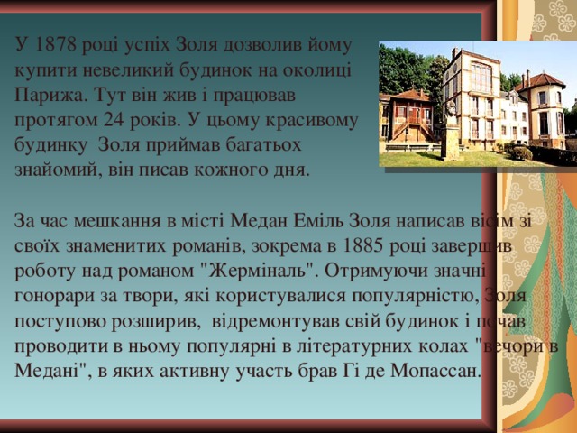 У 1878 році успіх Золя дозволив йому купити невеликий будинок на околиці Парижа. Тут він жив і працював протягом 24 років. У цьому красивому будинку Золя приймав багатьох знайомий, він писав кожного дня. За час мешкання в місті Медан Еміль Золя написав вісім зі своїх знаменитих романів, зокрема в 1885 році завершив роботу над романом 