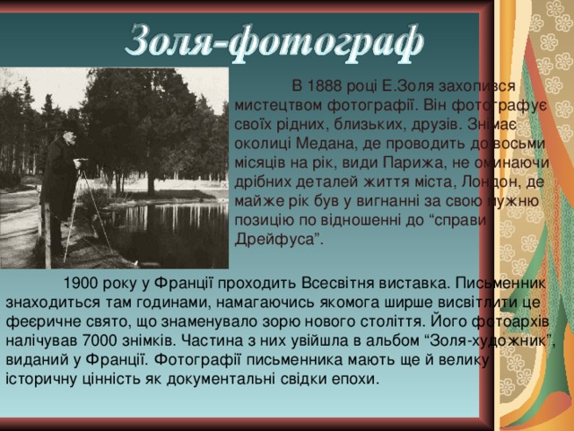 В 1888 році Е.Золя захопився мистецтвом фотографії. Він фотографує своїх рідних, близьких, друзів. Знімає околиці Медана, де проводить до восьми місяців на рік, види Парижа, не оминаючи дрібних деталей життя міста, Лондон, де майже рік був у вигнанні за свою мужню позицію по відношенні до “справи Дрейфуса”.  1900 року у Франції проходить Всесвітня виставка. Письменник знаходиться там годинами, намагаючись якомога ширше висвітлити це феєричне свято, що знаменувало зорю нового століття. Його фотоархів налічував 7000 знімків. Частина з них увійшла в альбом “Золя-художник”, виданий у Франції. Фотографії письменника мають ще й велику історичну цінність як документальні свідки епохи. 