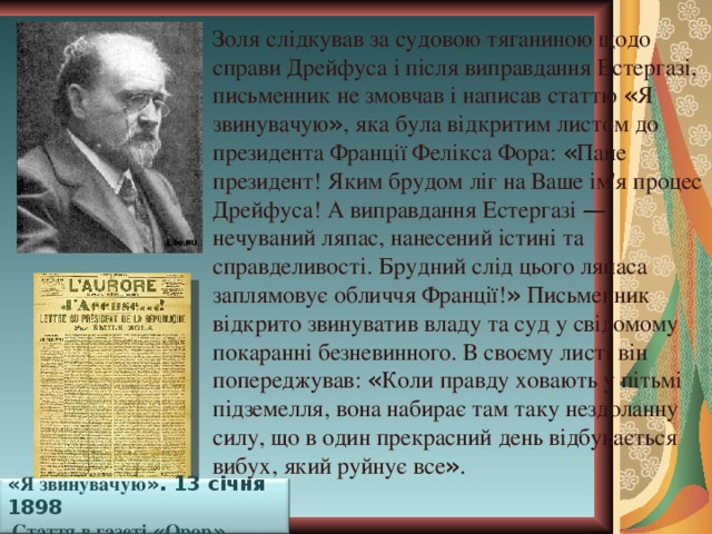 Золя слідкував за судовою тяганиною щодо справи Дрейфуса і після виправдання Естергазі, письменник не змовчав і написав статтю « Я звинувачую » , яка була відкритим листом до президента Франції Фелікса Фора: « Пане президент! Яким брудом ліг на Ваше ім'я процес Дрейфуса! А виправдання Естергазі — нечуваний ляпас, нанесений істині та справделивості. Брудний слід цього ляпаса заплямовує обличчя Франції! » Письменник відкрито звинуватив владу та суд у свідомому покаранні безневинного. В своєму листі він попереджував: « Коли правду ховають у пітьмі підземелля, вона набирає там таку нездоланну силу, що в один прекрасний день відбувається вибух, який руйнує все » . « Я звинувачую ». 13 січня 1898  Стаття в газеті « Орор » 