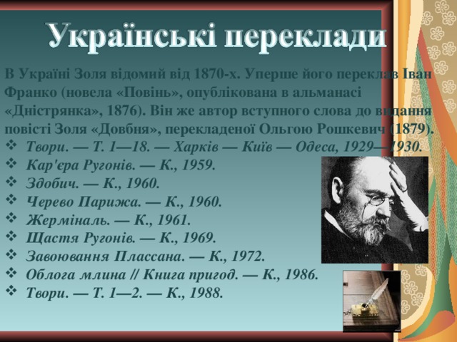 В Україні Золя відомий від 1870-х. Уперше його переклав Іван Франко (новела «Повінь», опублікована в альманасі «Дністрянка», 1876). Він же автор вступного слова до видання повісті Золя «Довбня», перекладеної Ольгою Рошкевич (1879).  Твори. — Т. 1—18. — Харків — Київ — Одеса, 1929—1930.  Кар'єра Ругонів. — К., 1959.  Здобич. — К., 1960.  Черево Парижа. — К., 1960.  Жерміналь. — К., 1961.  Щастя Ругонів. — К., 1969.  Завоювання Плассана. — К., 1972.  Облога млина // Книга пригод. — К., 1986.  Твори. — Т. 1—2. — К., 1988. 