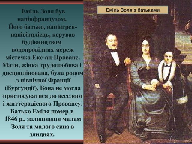  Еміль Золя був напівфранцузом. Еміль Золя з батьками Його батько, напівгрек- напівіталієць, керував будівництвом водопровідних мереж містечка Екс-ан-Прованс. Мати, жінка трудолюбива і дисциплінована, була родом з північної Франції (Бургундії). Вона не могла пристосуватися до веселого і життєрадісного Провансу. Батько Еміля помер в 1846 р., залишивши мадам Золя та малого сина в злиднях.  