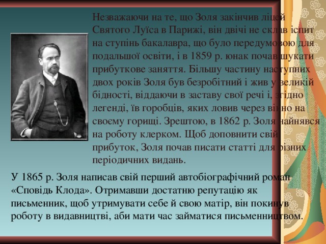 Незважаючи на те, що Золя закінчив ліцей Святого Луїса в Парижі, він двічі не склав іспит на ступінь бакалавра, що було передумовою для подальшої освіти, і в 1859 р. юнак почав шукати прибуткове заняття. Більшу частину наступних двох років Золя був безробітний і жив у великій бідності, віддаючи в заставу свої речі і, згідно легенді, їв горобців, яких ловив через вікно на своєму горищі. Зрештою, в 1862 р. Золя найнявся на роботу клерком. Щоб доповнити свій прибуток, Золя почав писати статті для різних періодичних видань. У 1865 р. Золя написав свій перший автобіографічний роман «Сповідь Клода». Отримавши достатню репутацію як письменник, щоб утримувати себе й свою матір, він покинув роботу в видавництві, аби мати час займатися письменництвом. 