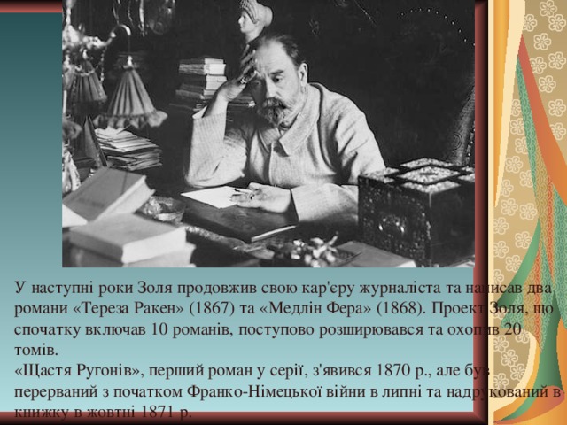 У наступні роки Золя продовжив свою кар'єру журналіста та написав два романи «Тереза Ракен» (1867) та «Медлін Фера» (1868). Проект Золя, що спочатку включав 10 романів, поступово розширювався та охопив 20 томів. «Щастя Ругонів», перши й роман у серії, з'явився 1870 р., але був перерваний з початком Франко-Німецької війни в липні та надрукований в книжку в жовтні 1871 р. 