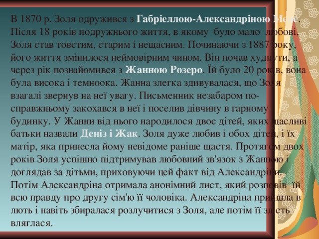 В 1870 р. Золя одружився з Габріеллою-Александріною Меле . Після 18 років подружнього життя, в якому було мало любові, Золя став товстим, старим і нещасним. Починаючи з 1887 року, його життя змінилося неймовірним чином. Він почав худнути, а через рік познайомився з Жанною Розеро . Їй було 20 років, вона була висока і темноока. Жанна злегка здивувалася, що Золя взагалі звернув на неї увагу. Письменник незабаром по-справжньому закохався в неї і поселив дівчину в гарному будинку. У Жанни від нього народилося двоє дітей, яких щасливі батьки назвали Деніз і Жак . Золя дуже любив і обох дітей, і їх матір, яка принесла йому невідоме раніше щастя. Протягом двох років Золя успішно підтримував любовний зв'язок з Жанною і доглядав за дітьми, приховуючи цей факт від Александріни. Потім Александріна отримала анонімний лист, який розповів їй всю правду про другу сім'ю її чоловіка. Александріна прийшла в лють і навіть збиралася розлучитися з Золя, але потім її злість вляглася. 