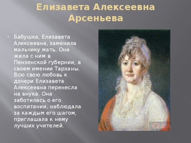 Елизавета Алексеевна Арсеньева Бабушка, Елизавета Алексеевна, заменила мальчику мать. Она жила с ним в Пензенской губернии, в своем имении Тарханы. Всю свою любовь к дочери Елизавета Алексеевна перенесла на внука. Она заботилась о его воспитании, наблюдала за каждым его шагом, приглашала к нему лучших учителей. 