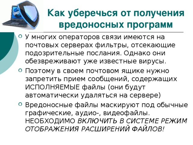 Как уберечься от получения вредоносных программ У многих операторов связи имеются на почтовых серверах фильтры, отсекающие подозрительные послания. Однако они обезвреживают уже известные вирусы. Поэтому в своем почтовом ящике нужно запретить прием сообщений, содержащих ИСПОЛНЯЕМЫЕ файлы (они будут автоматически удаляться на сервере) Вредоносные файлы маскируют под обычные графические, аудио-, видеофайлы. НЕОБХОДИМО ВКЛЮЧИТЬ В СИСТЕМЕ РЕЖИМ ОТОБРАЖЕНИЯ РАСШИРЕНИЙ ФАЙЛОВ! 