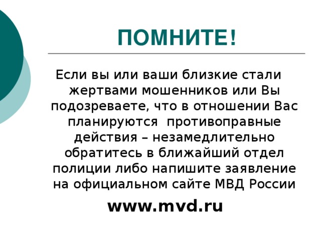 ПОМНИТЕ! Если вы или ваши близкие стали жертвами мошенников или Вы подозреваете, что в отношении Вас планируются противоправные действия – незамедлительно обратитесь в ближайший отдел полиции либо напишите заявление на официальном сайте МВД России www.mvd.ru 