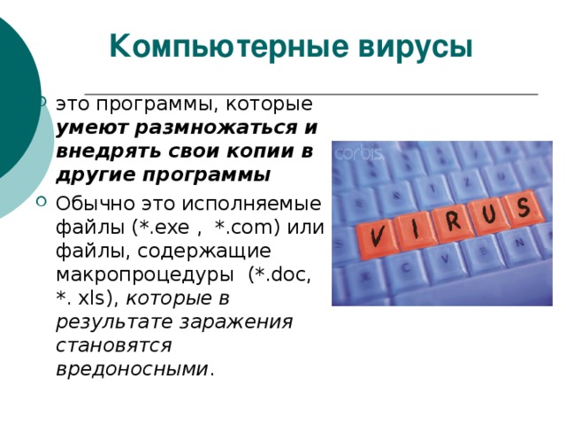 Компьютерные вирусы это программы, которые умеют размножаться и внедрять свои копии в другие программы Обычно это исполняемые файлы (*. exe ,  *. com ) или файлы, содержащие макропроцедуры  (*. doc , *. xls ), которые в результате заражения становятся вредоносными . 