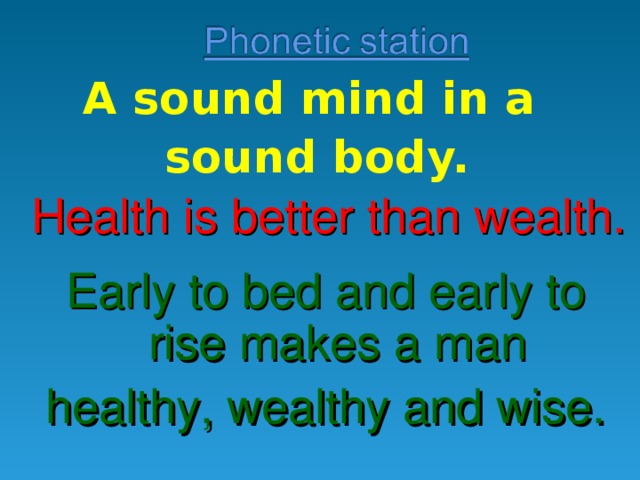 A sound mind in a sound body. Health is better than wealth. Early to bed and early to rise makes a man healthy, wealthy and wise. 