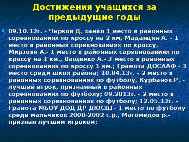 Достижения учащихся за предыдущие годы 09.10.12г. - Чирков Д. занял 1 место в районных соревнованиях по кроссу на 2 км, Маданцян А. - 1 место в районных соревнованиях по кроссу, Мирзоян А.- 1 место в районных соревнованиях по кроссу на 1 км., Ващенко А.- 3 место в районных соревнованиях по кроссу 1 км.; Грамота ДОСААФ - 3 место среди школ района; 10.04.13г. - 2 место в районных соревнованиях по футболу, Курбанов Р. - лучший игрок, признанный в районных соревнованиях по футболу; 09.2013г. - 2 место в районных соревнованиях по футболу; 12.05.13г. - Грамота МБОУ ДОД ДР ДЮСШ - 1 место по футболу среди мальчиков 2000-2002 г.р., Магомедов р.- признан лучшим игроком; 