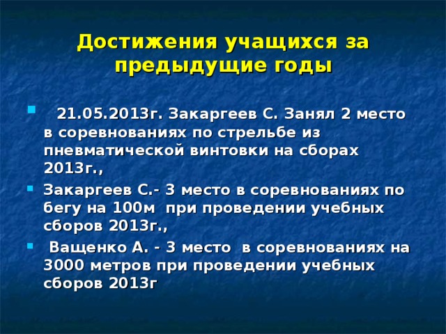 Достижения учащихся за предыдущие годы  21.05.2013г. Закаргеев С. Занял 2 место в соревнованиях по стрельбе из пневматической винтовки на сборах 2013г., Закаргеев С.- 3 место в соревнованиях по бегу на 100м при проведении учебных сборов 2013г.,  Ващенко А. - 3 место в соревнованиях на 3000 метров при проведении учебных сборов 2013г 