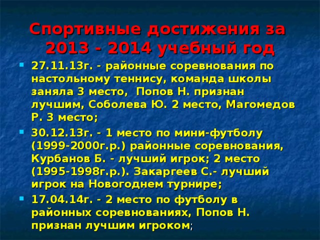 Спортивные достижения за  2013 - 2014 учебный год 27.11.13г. - районные соревнования по настольному теннису, команда школы заняла 3 место, Попов Н. признан лучшим, Соболева Ю. 2 место, Магомедов Р. 3 место; 30.12.13г. - 1 место по мини-футболу (1999-2000г.р.) районные соревнования, Курбанов Б. - лучший игрок; 2 место (1995-1998г.р.). Закаргеев С.- лучший игрок на Новогоднем турнире; 17.04.14г. - 2 место по футболу в районных соревнованиях, Попов Н. признан лучшим игроком ;  