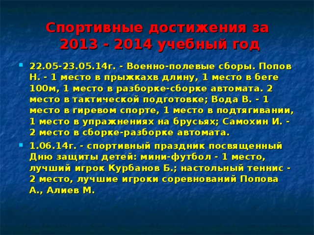 Спортивные достижения за  2013 - 2014 учебный год 22.05-23.05.14г. - Военно-полевые сборы. Попов Н. - 1 место в прыжкахв длину, 1 место в беге 100м, 1 место в разборке-сборке автомата. 2 место в тактической подготовке; Вода В. - 1 место в гиревом спорте, 1 место в подтягивании, 1 место в упражнениях на брусьях; Самохин И. - 2 место в сборке-разборке автомата. 1.06.14г. - спортивный праздник посвященный Дню защиты детей: мини-футбол - 1 место, лучший игрок Курбанов Б.; настольный теннис - 2 место, лучшие игроки соревнований Попова А., Алиев М.  