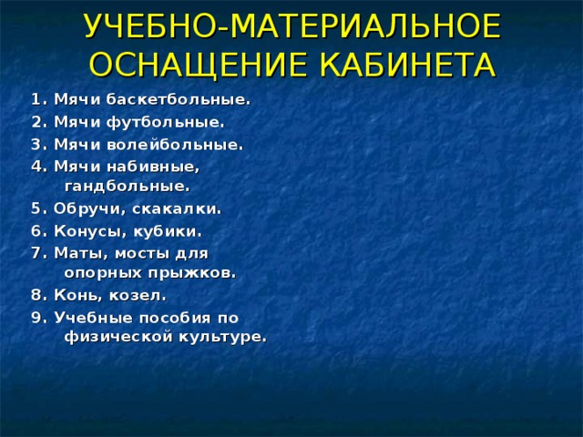 УЧЕБНО-МАТЕРИАЛЬНОЕ ОСНАЩЕНИЕ КАБИНЕТА 1. Мячи баскетбольные. 2. Мячи футбольные. 3. Мячи волейбольные. 4. Мячи набивные, гандбольные. 5. Обручи, скакалки. 6. Конусы, кубики. 7. Маты, мосты для опорных прыжков. 8. Конь, козел. 9. Учебные пособия по физической культуре.  