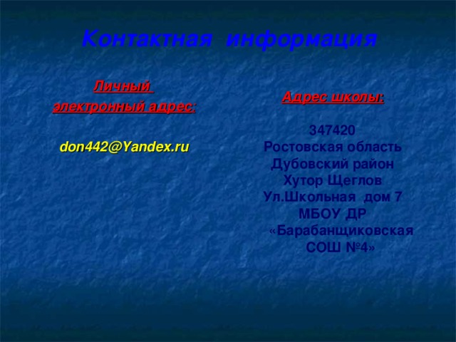 Контактная  информация Личный электронный адрес :  don442@Yandex.ru  Адрес школы :  347420 Ростовская область Дубовский район Хутор Щеглов Ул.Школьная дом 7 МБОУ ДР «Барабанщиковская СОШ №4»  