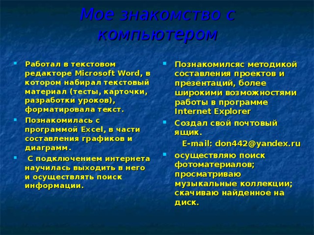 Мое знакомство с компьютером Работал  в текстовом редакторе Microsoft Word , в котором набирал текстовый материал (тесты, карточки, разработки уроков), форматировала текст. Познакомилась с программой Ex c el, в части составления графиков и диаграмм.  С подключением интернета научилась выходить в него и осуществлять поиск информации.   Познакомилсяс методикой составления проектов и презентаций, более широкими возможностями работы в программе Internet Explorer Создал свой почтовый ящик.  E-mail : don442@yandex.ru  осуществляю поиск фотоматериалов; просматриваю музыкальные коллекции; скачиваю найденное на диск.  