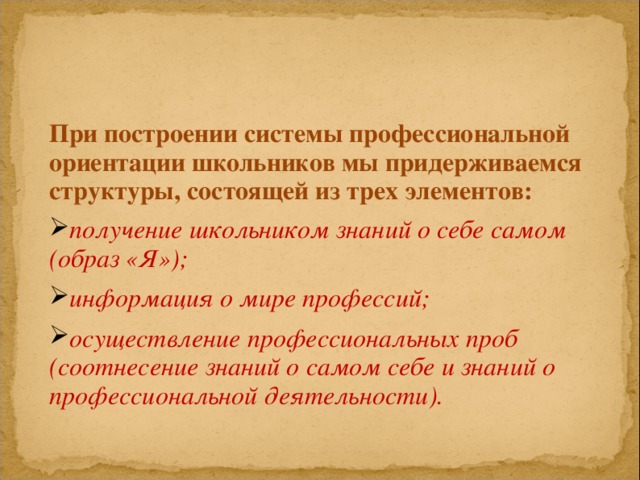 При построении системы профессиональной ориентации школьников мы придерживаемся структуры, состоящей из трех элементов: получение школьником знаний о себе самом (образ «Я»);  информация о мире профессий;  осуществление профессиональных проб (соотнесение знаний о самом себе и знаний о профессиональной деятельности).  