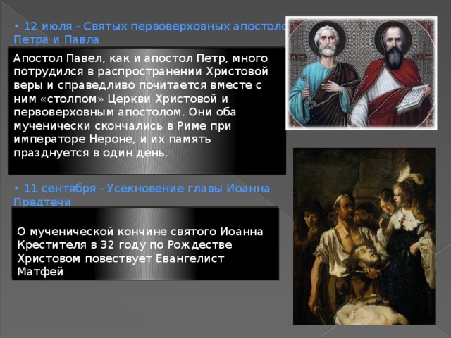 • 12 июля - Святых первоверховных апостолов Петра и Павла • 11 сентября - Усекновение главы Иоанна Предтечи Апостол Павел, как и апостол Петр, много потрудился в распространении Христовой веры и справедливо почитается вместе с ним «столпом» Церкви Христовой и первоверховным апостолом. Они оба мученически скончались в Риме при императоре Нероне, и их память празднуется в один день. О мученической кончине святого Иоанна Крестителя в 32 году по Рождестве Христовом повествует Евангелист Матфей 