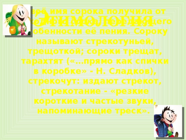 Э тимология Своё имя сорока получила от исходного  сорка,  передающего особенности её пения. Сороку называют стрекотуньей, трещоткой; сороки трещат, тарахтят («…прямо как спички в коробке» - Н. Сладков), стрекочут: издают стрекот, стрекотание - «резкие короткие и частые звуки, напоминающие треск».  