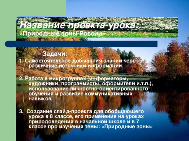 Название проекта-урока:  «Природные зоны России»  Задачи: 1 . Самостоятельное добывания знаний через различные источники информации.  2 . Работа в микрогруппах (информаторы, художники, программисты, оформители и.т.п.), использование личностно-ориентированного обучения и развитие коммуникативных навыков.  3. Создание слайд-проекта для обобщающего урока в 8 классе, его применения на уроках природоведения в начальной школе и в 7 классе про изучения темы: «Природные зоны» мира». 