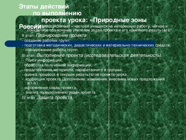 Этапы действий  по выполнению  проекта урока: «Природные зоны России» I этап.  Мотивационный  – настрой учащихся на интересную  работу, чёткое и конкретное объяснение учителем задач проекта и его конечного результата. II этап.  Планирование проекта: -  создание рабочих групп; - подготовка методических, дидактических и материально-технических средств;  - планирование работы групп. III этап.  Выполнение проекта (исследовательская деятельность).  - Поиск информации; - обработка полученной информации; - представление материала, наработанного в группах; - оценка процесса и текущих результатов проекта-урока; - коррекция проекта (дополнение, изменение, внесение новых предложений и.т.п.) - оформление слайд-проекта.  - анализ по выполнению задач проекта. IV этап . Защита проекта. 