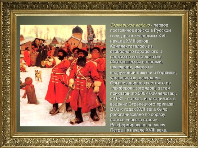Стрелецкое войско - первое постоянное войско в Русском государстве середины XVI - начала XVIII веков. Комплектовалось из свободного городского и сельского не тяглого (не облагавшегося налогами) населения, имело на вооружении пищали и бердыши, управлялось воеводами. Организационно состояло из «приборов» (отрядов), затем приказов (по 500-1000 человек), с 1681 - полков, и находилось в ведении Стрелецкого приказа. В 80-х годах XVII века было реорганизовано по образу полков «нового строя». Расформировано по указу Петра I в начале XVIII века.  