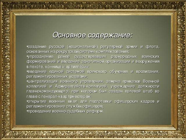 Основное содержание:  создание русской (национальной) регулярной армии и флота, основанных на рекрутской системе комплектования; упразднение ранее существовавших разнородных воинских формирований и введение однотипной организации и вооружения в пехоте, коннице и артиллерии; введение единой системой воинского обучения и воспитания, регламентированных уставами; централизация военного управления, замена приказов Военной коллегией и Адмиралтейств-коллегией, учреждение должности главно­командующего, при котором был создан полевой штаб во главе с генерал-квартрместером; открытие военных школ для подготовки офицерских кадров и регламентирование службы офицеров; проведение военно-судебных реформ.  