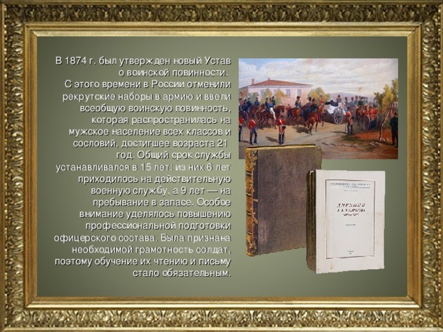 В 1874 г. был утвержден новый Устав о воинской повинности. С этого времени в России отменили рекрутские наборы в армию и ввели всеобщую воинскую повинность, которая распространилась на мужское население всех классов и сословий, достигшее возраста 21 год. Общий срок службы устанавливался в 15 лет: из них 6 лет приходилось на действительную военную службу, а 9 лет — на пребывание в запасе. Особое внимание уделялось повышению профессиональной подготовки офицерского состава. Была признана необходимой грамотность солдат, поэтому обучение их чтению и письму стало обязательным. 