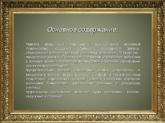 Основное содержание:   замена рекрутской повинности всесословной воинской повинностью, создание обменного резервного запаса, образование военно-окружной системы управления (15 округов); выделение нового «Положения о полевом управлении войсками в военное время», перевооружение армии нарезным стрелковым оружием и артиллерией; реорганизация боевой подготовки войск (разработка и введение в войсках новых воинских уставов), а также системы подготовки офицерских кадров (замена кадетских корпусов военными гимназиями, учреждение военных и юнкерских училищ); учреждены постоянные военные суды (полковые, военно-окружные и главные).  