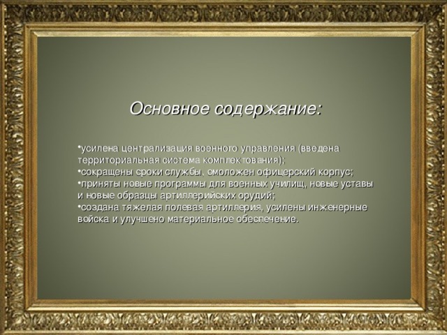 Основное содержание:   усилена централизация военного управления (введена территориальная система комплектования); сокращены сроки службы, омоложен офицерский корпус; приняты новые программы для военных училищ, новые уставы и новые образцы артиллерийских орудий; создана тяжелая полевая артиллерия, усилены инженерные войска и улучшено материальное обеспечение. 