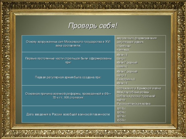 Проверь себя! Основу вооруженных сил Московского государства в XVI веке составляли: дворянские формирования  регулярная армия  стрельцы конница Первые постоянные части стрельцов были сформированы при: Иван III  Петр I  Иван Грозный  Павел I Первая регулярная армия была создана при: Иван Грозный  Петр 1  Екатерина II  Иван III Основная причина военной реформы, проведенной в 60—70-х гг. XIX столетия: Поражение в Крымской войне Междоусобные войны  Победа в русско-турецкой войне  Русско-японская война Дата введения в России всеобщей воинской повинности: 1918 г  1904 г  1874 г 1550 г 