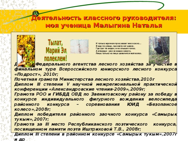           Диплом Федерального агентства лесного хозяйства за участие в финальном туре Всероссийского юниорского лесного конкурса «Подрост», 2010г; Почетная грамота Министерства лесного хозяйства,2010г Диплом III степени V научной межрегиональной практической конференции «Александровские чтения-2009»,2009г; Грамота РОО и ГИБДД ОВД по Звениговскому району за победу в конкурсе индивидуального фигурного вождения велосипеда районного конкурса – соревнования ЮИД «Безопансое колесо»,2008г; Диплом победителя районного заочного конкурса «Самырык тукым»,2007г; Грамота за III место Республиканского поэтического конкурса, посвященном памяти поэта Иштриховой Т.В., 2008г; Диплом III степени в районном конкурсе «Самырык тукым»,2007г и др Деятельность классного руководителя:  моя ученица Малыгина Наталья И только мрачная луна зевает мне в окно… Я иду по улице, где света нет давно. Где шаг не виден, и не слышен голос. А впереди - уже не видно никого, Лишь только на лице шевелится мой волос. 